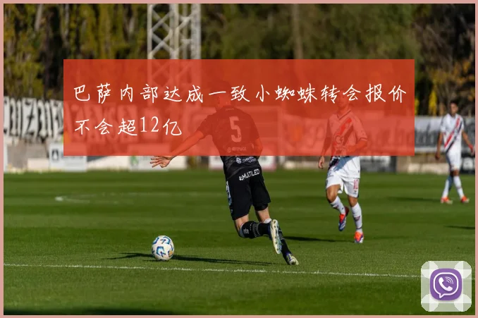 巴萨内部达成一致小蜘蛛转会报价不会超12亿