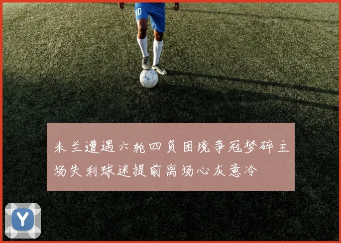 米兰遭遇六轮四负困境争冠梦碎主场失利球迷提前离场心灰意冷