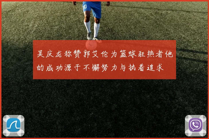 吴庆龙称赞郭艾伦为篮球狂热者他的成功源于不懈努力与执着追求
