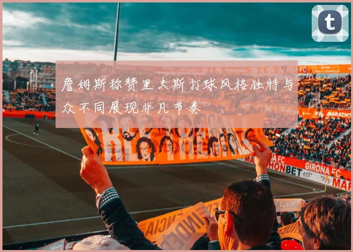 詹姆斯称赞里夫斯打球风格独特与众不同展现非凡节奏