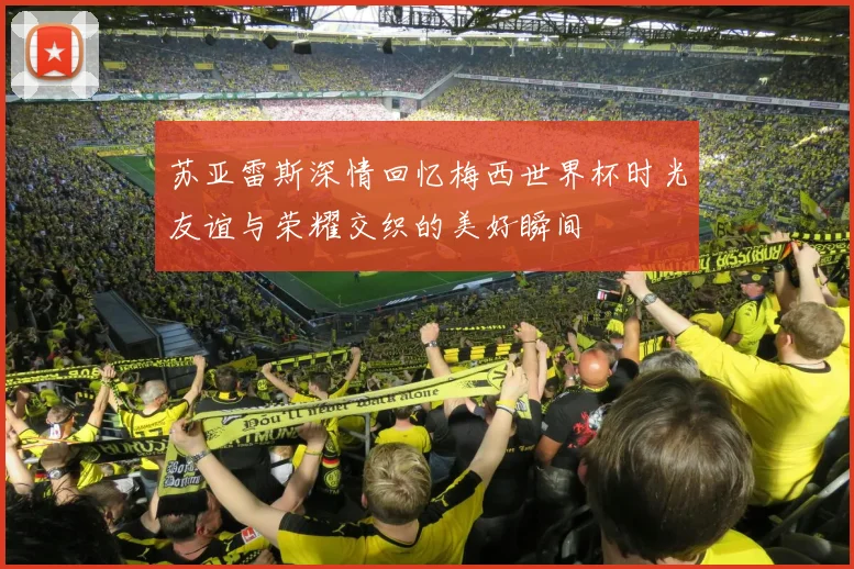 苏亚雷斯深情回忆梅西世界杯时光友谊与荣耀交织的美好瞬间