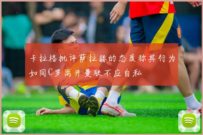卡拉格批评萨拉赫的态度称其行为如同C罗离开曼联不应自私
