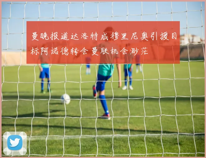曼晚报道达洛特成穆里尼奥引援目标阿诺德转会曼联机会渺茫