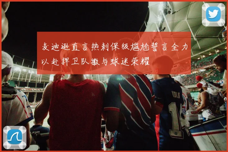 麦迪逊直言热刺保级尴尬誓言全力以赴捍卫队徽与球迷荣耀