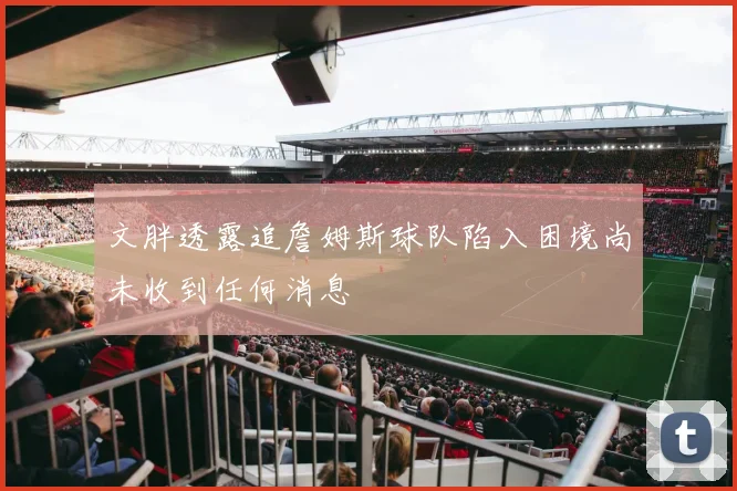 文胖透露追詹姆斯球队陷入困境尚未收到任何消息