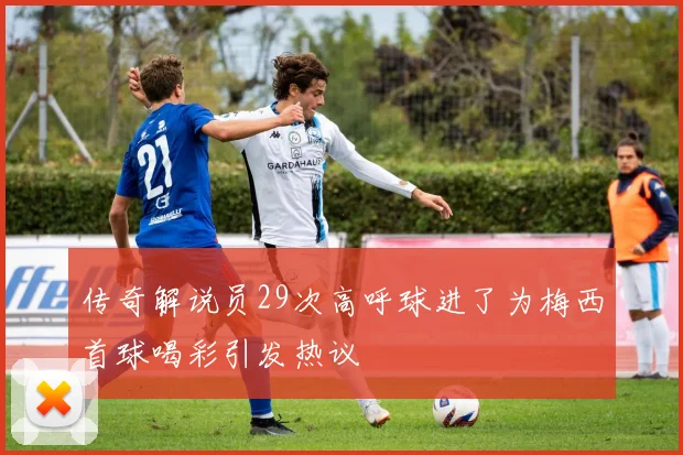 传奇解说员29次高呼球进了为梅西首球喝彩引发热议
