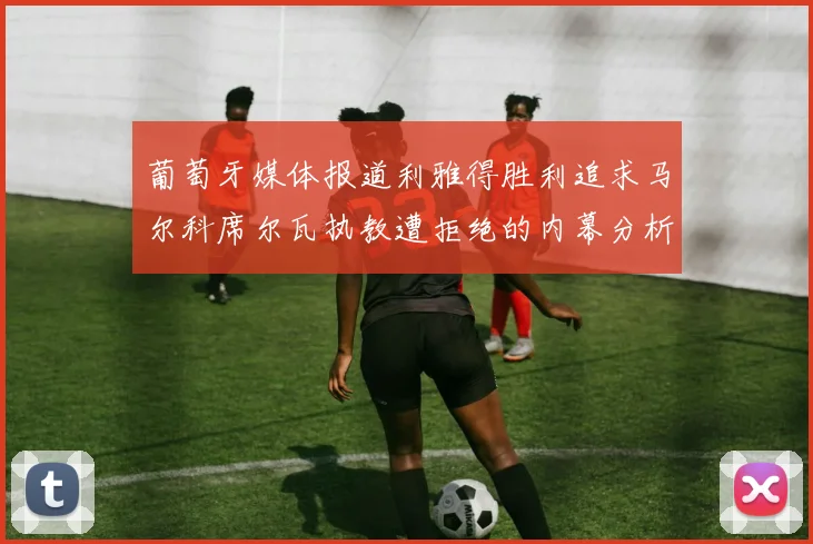 葡萄牙媒体报道利雅得胜利追求马尔科席尔瓦执教遭拒绝的内幕分析