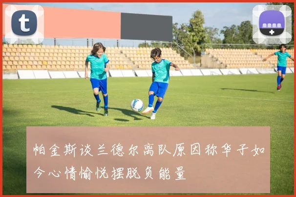 帕金斯谈兰德尔离队原因称华子如今心情愉悦摆脱负能量