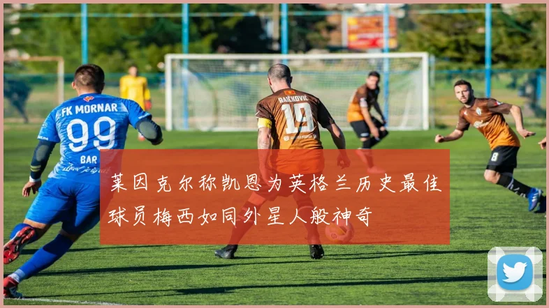 莱因克尔称凯恩为英格兰历史最佳球员梅西如同外星人般神奇