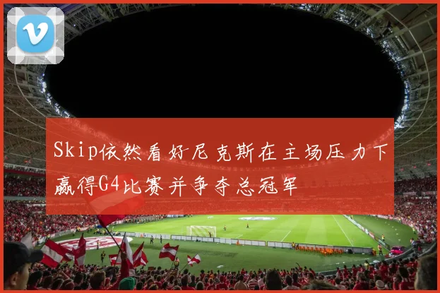 Skip依然看好尼克斯在主场压力下赢得G4比赛并争夺总冠军