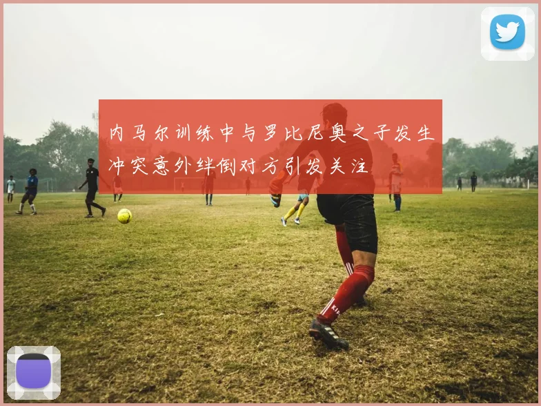 内马尔训练中与罗比尼奥之子发生冲突意外绊倒对方引发关注