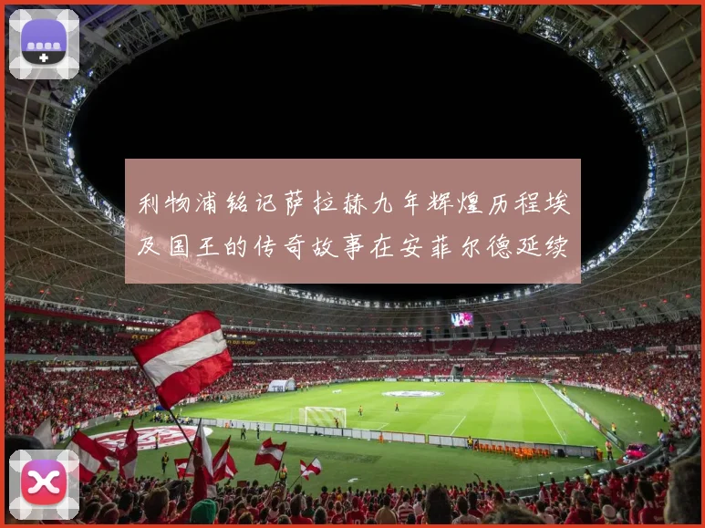 利物浦铭记萨拉赫九年辉煌历程埃及国王的传奇故事在安菲尔德延续
