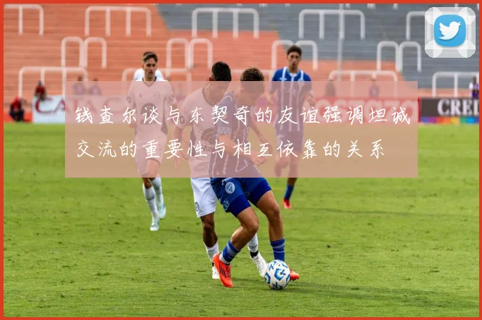 钱查尔谈与东契奇的友谊强调坦诚交流的重要性与相互依靠的关系