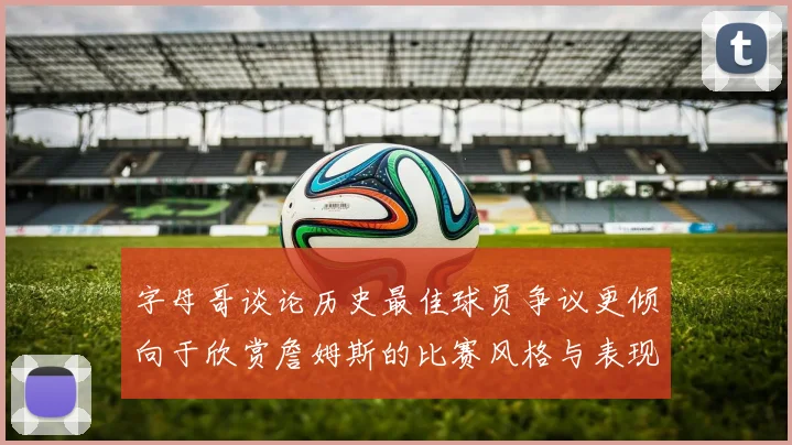 字母哥谈论历史最佳球员争议更倾向于欣赏詹姆斯的比赛风格与表现