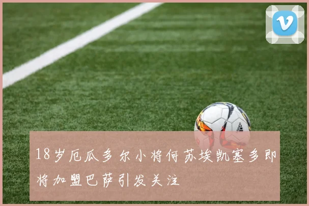 18岁厄瓜多尔小将何苏埃凯塞多即将加盟巴萨引发关注