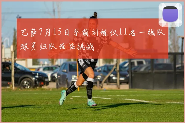 巴萨7月15日季前训练仅11名一线队球员归队面临挑战