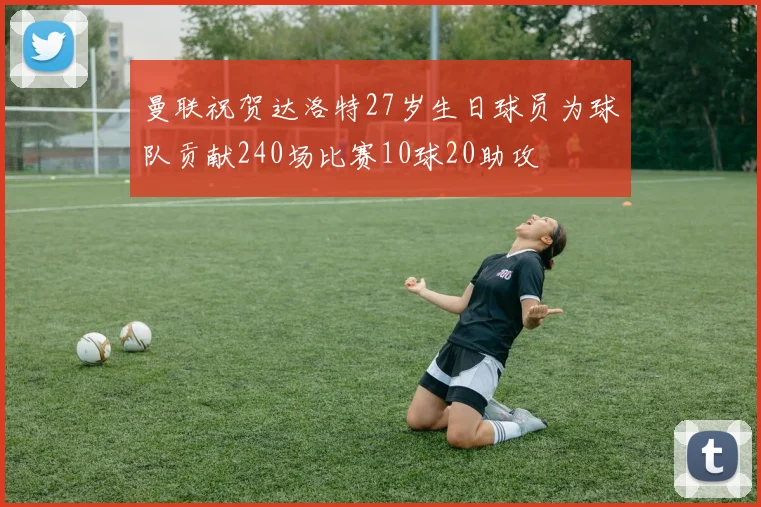 曼联祝贺达洛特27岁生日球员为球队贡献240场比赛10球20助攻