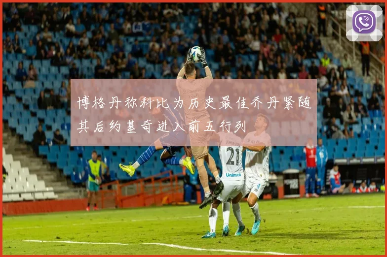 博格丹称科比为历史最佳乔丹紧随其后约基奇进入前五行列