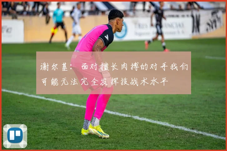 谢尔基：面对擅长肉搏的对手我们可能无法完全发挥技战术水平