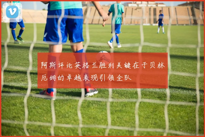 阿斯评论英格兰胜利关键在于贝林厄姆的卓越表现引领全队