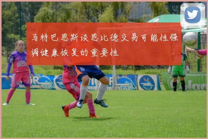 马特巴恩斯谈恩比德交易可能性强调健康恢复的重要性