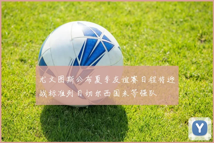 尤文图斯公布夏季友谊赛日程将迎战标准列日切尔西国米等强队