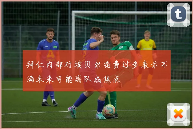 拜仁内部对埃贝尔花费过多表示不满未来可能离队成焦点