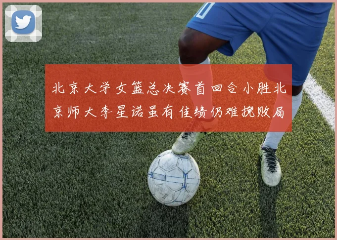 北京大学女篮总决赛首回合小胜北京师大李星诺虽有佳绩仍难挽败局
